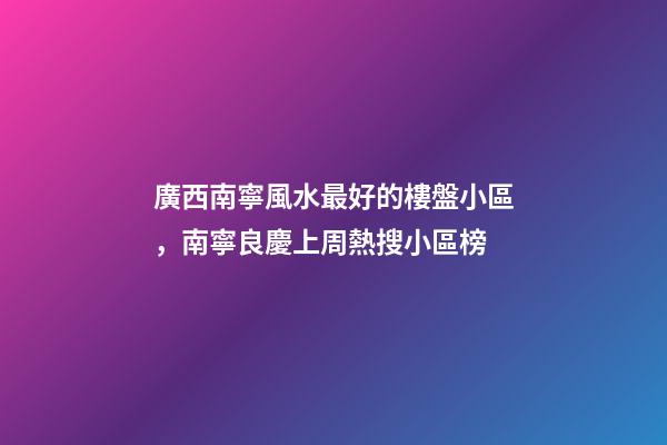 廣西南寧風水最好的樓盤小區，南寧良慶上周(12.13-12.19)熱搜小區榜-第1張-觀點-玄機派