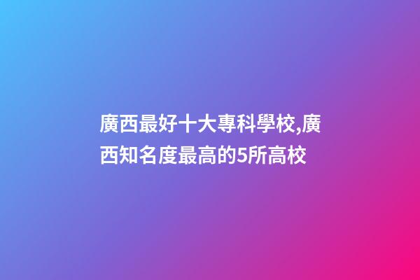 廣西最好十大專科學校,廣西知名度最高的5所高校-第1張-觀點-玄機派