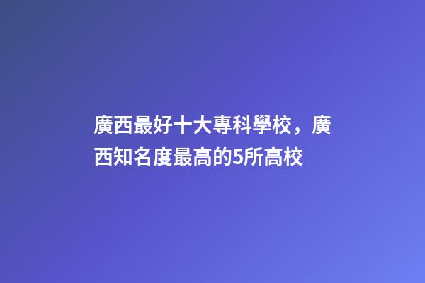 廣西最好十大專科學校，廣西知名度最高的5所高校-第1張-觀點-玄機派