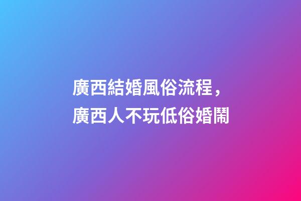 廣西結婚風俗流程，廣西人不玩低俗婚鬧-第1張-觀點-玄機派