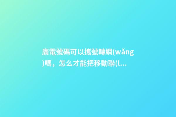 廣電號碼可以攜號轉網(wǎng)嗎，怎么才能把移動聯(lián)通電信的老號綁定變成副卡-第1張-觀點-玄機派