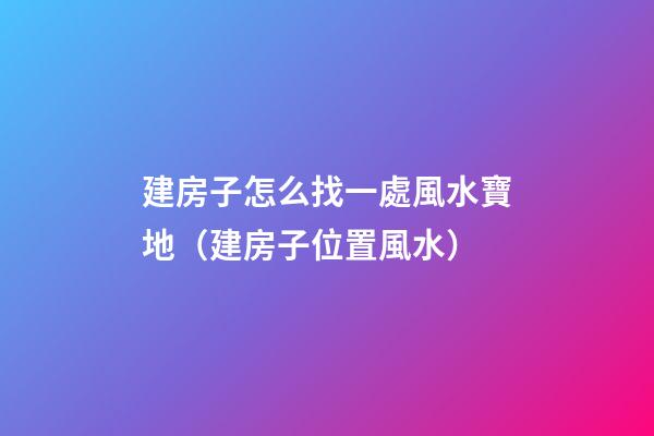 建房子怎么找一處風水寶地（建房子位置風水）