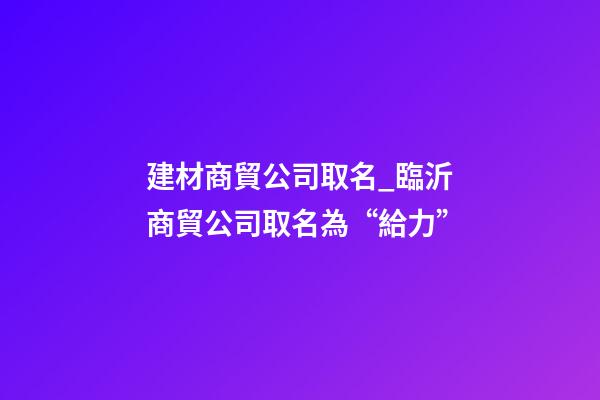 建材商貿公司取名_臨沂商貿公司取名為“給力”-第1張-公司起名-玄機派