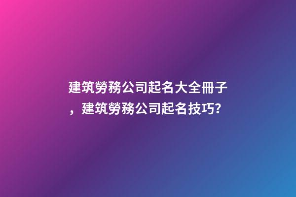 建筑勞務公司起名大全冊子，建筑勞務公司起名技巧？