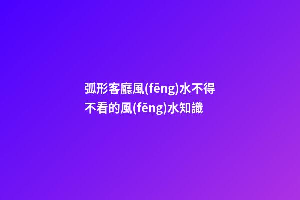 弧形客廳風(fēng)水不得不看的風(fēng)水知識