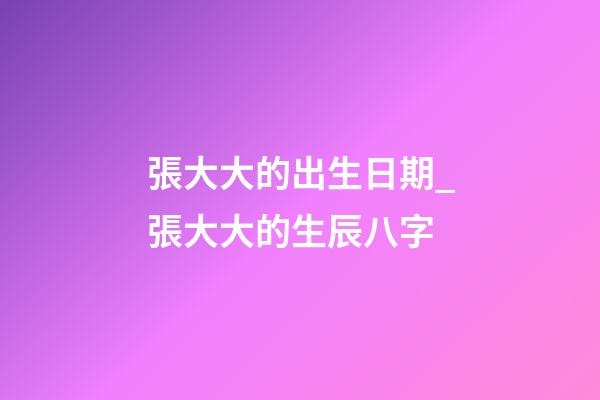 張大大的出生日期_張大大的生辰八字