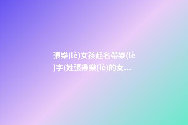 張樂(lè)女孩起名帶樂(lè)字(姓張帶樂(lè)的女孩名字)