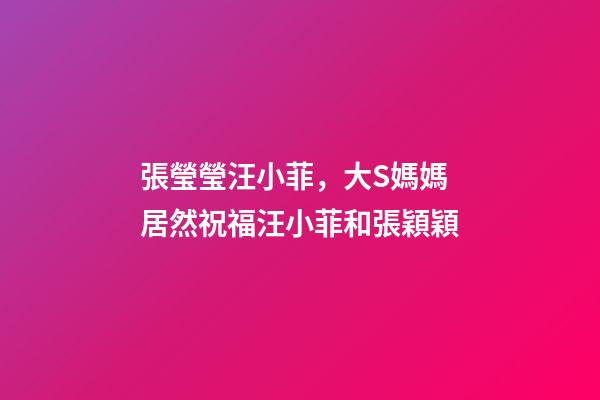 張瑩瑩汪小菲，大S媽媽居然祝福汪小菲和張穎穎-第1張-觀點-玄機派