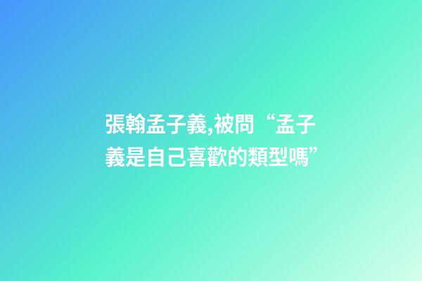 張翰孟子義,被問“孟子義是自己喜歡的類型嗎”-第1張-觀點-玄機派