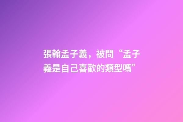 張翰孟子義，被問“孟子義是自己喜歡的類型嗎”-第1張-觀點-玄機派