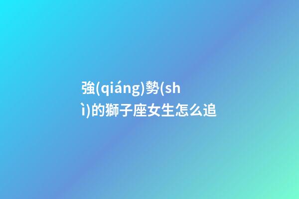 強(qiáng)勢(shì)的獅子座女生怎么追