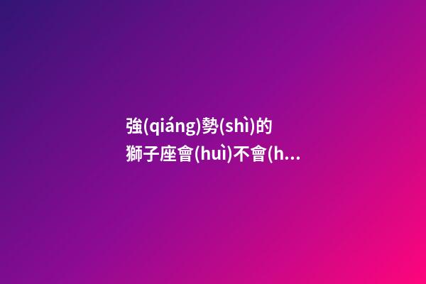 強(qiáng)勢(shì)的獅子座會(huì)不會(huì)選擇原諒