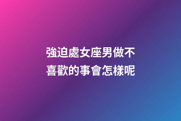 強迫處女座男做不喜歡的事會怎樣呢-第1張-星座運勢-玄機派