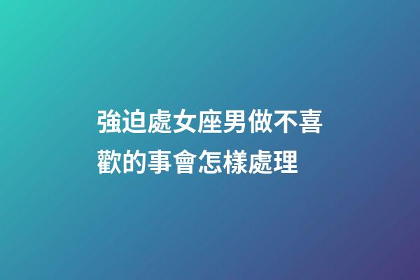 強迫處女座男做不喜歡的事會怎樣處理-第1張-星座運勢-玄機派