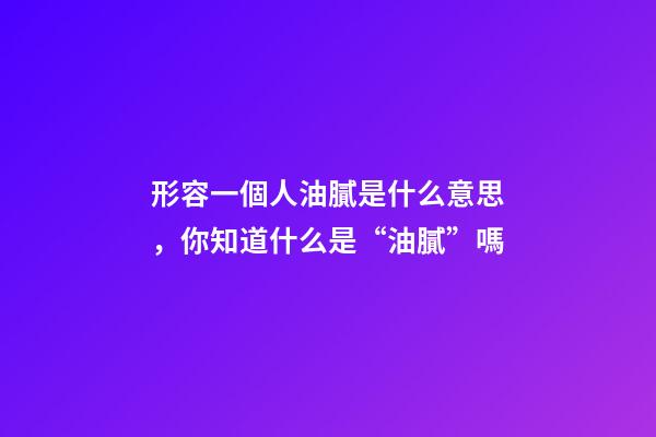 形容一個人油膩是什么意思，你知道什么是“油膩”嗎-第1張-觀點-玄機派