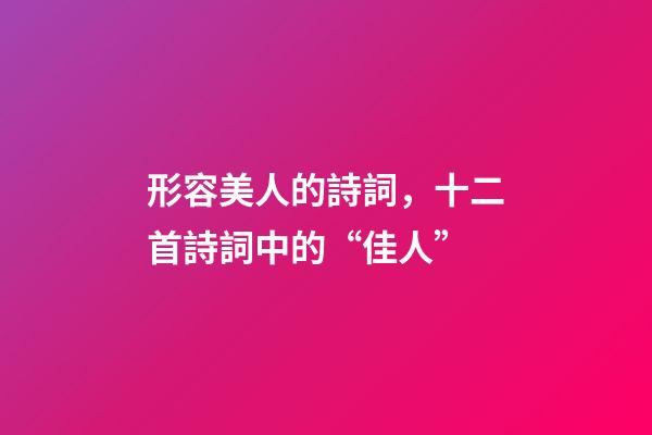 形容美人的詩詞，十二首詩詞中的“佳人”-第1張-觀點-玄機派