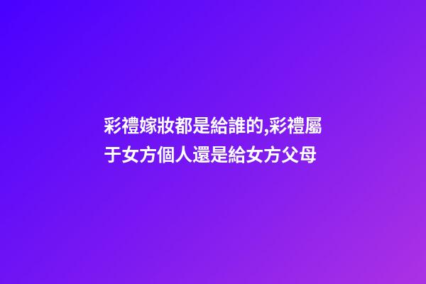 彩禮嫁妝都是給誰的,彩禮屬于女方個人還是給女方父母-第1張-觀點-玄機派