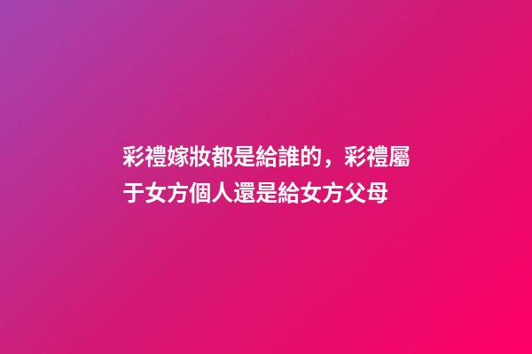彩禮嫁妝都是給誰的，彩禮屬于女方個人還是給女方父母-第1張-觀點-玄機派