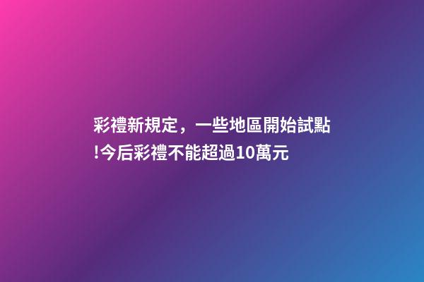 彩禮新規定，一些地區開始試點!今后彩禮不能超過10萬元-第1張-觀點-玄機派