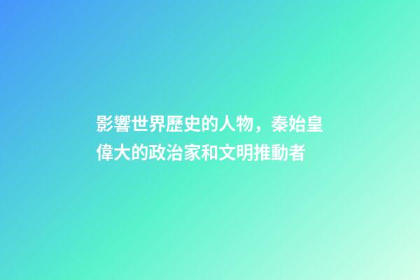 影響世界歷史的人物，秦始皇偉大的政治家和文明推動者-第1張-觀點-玄機派