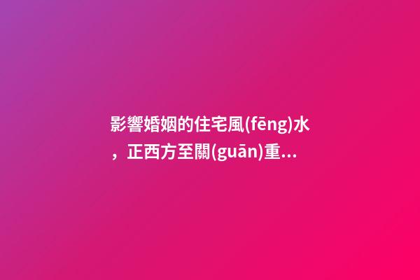 影響婚姻的住宅風(fēng)水，正西方至關(guān)重要