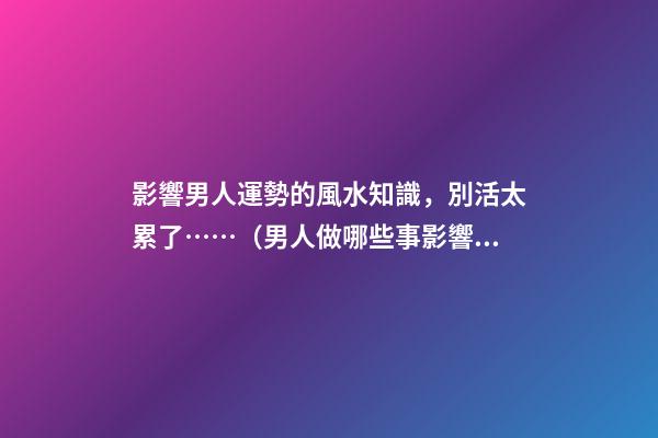 影響男人運勢的風水知識，別活太累了……（男人做哪些事影響運勢）