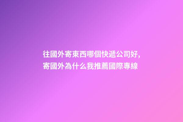 往國外寄東西哪個快遞公司好,寄國外為什么我推薦國際專線-第1張-觀點-玄機派