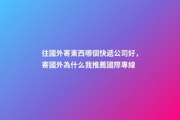 往國外寄東西哪個快遞公司好，寄國外為什么我推薦國際專線-第1張-觀點-玄機派