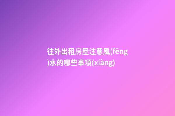 往外出租房屋注意風(fēng)水的哪些事項(xiàng)