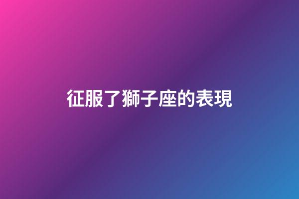 征服了獅子座的表現-第1張-星座運勢-玄機派
