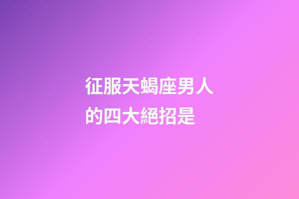 征服天蝎座男人的四大絕招是-第1張-星座運勢-玄機派