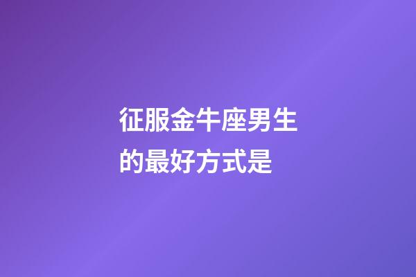 征服金牛座男生的最好方式是-第1張-星座運勢-玄機派