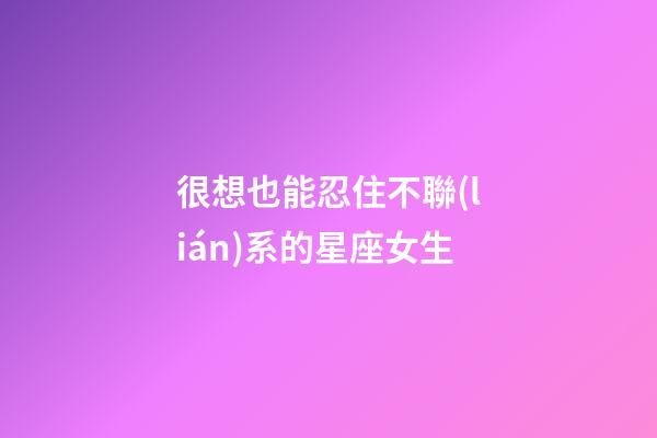 很想也能忍住不聯(lián)系的星座女生-第1張-星座運勢-玄機派