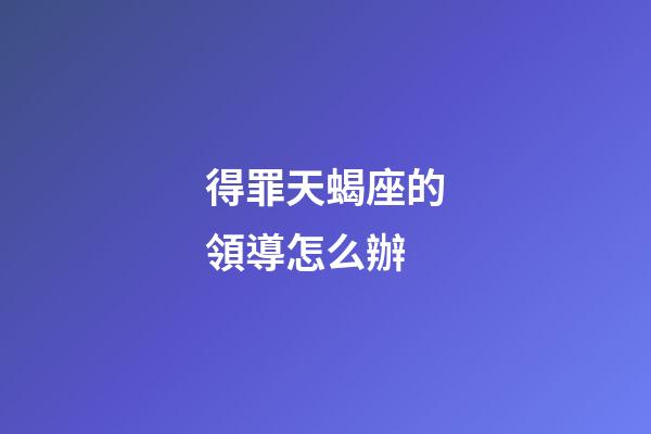 得罪天蝎座的領導怎么辦