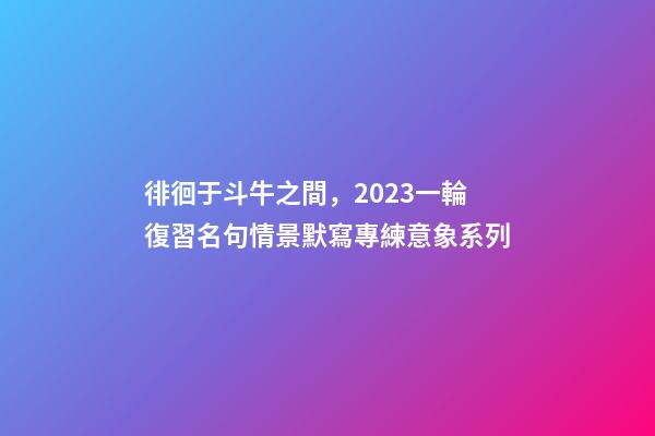 徘徊于斗牛之間，2023一輪復習名句情景默寫專練意象系列-第1張-觀點-玄機派