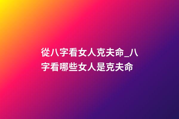 從八字看女人克夫命_八字看哪些女人是克夫命