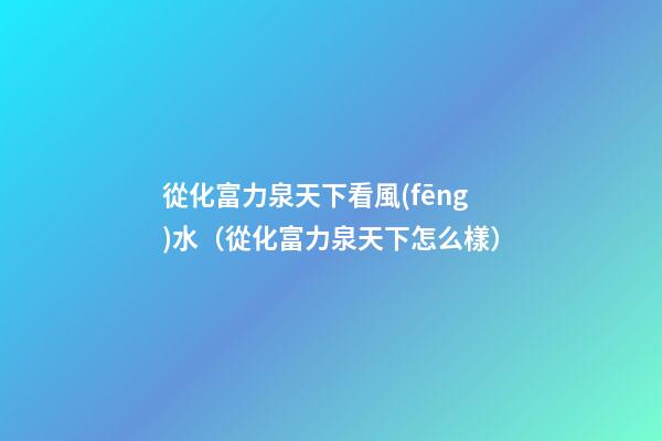 從化富力泉天下看風(fēng)水（從化富力泉天下怎么樣）