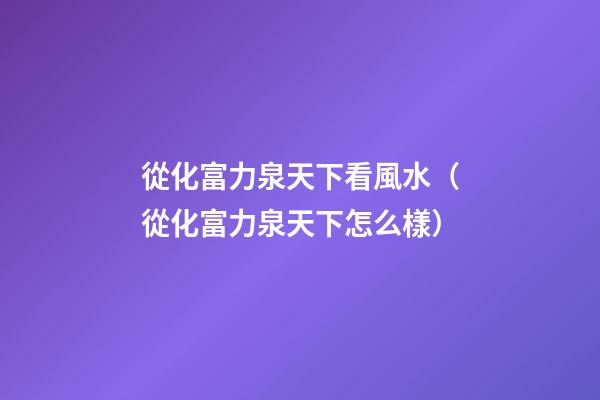 從化富力泉天下看風水（從化富力泉天下怎么樣）