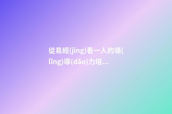 從易經(jīng)看一人的領(lǐng)導(dǎo)力培養(yǎng)