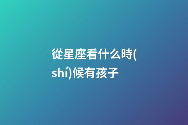 從星座看什么時(shí)候有孩子-第1張-星座運(yùn)勢(shì)-玄機(jī)派