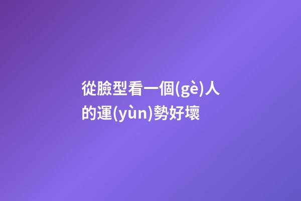 從臉型看一個(gè)人的運(yùn)勢好壞