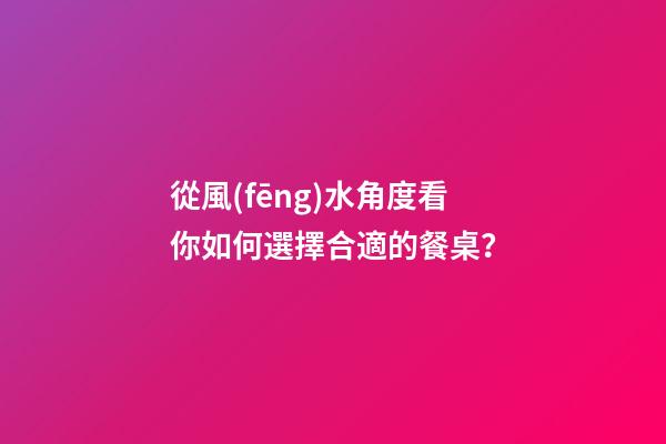 從風(fēng)水角度看你如何選擇合適的餐桌？