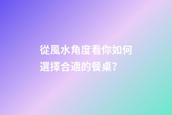 從風水角度看你如何選擇合適的餐桌？