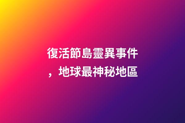 復活節島靈異事件，地球最神秘地區-第1張-觀點-玄機派