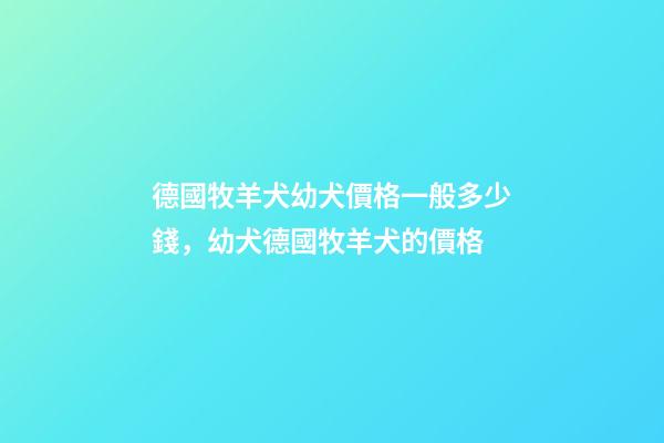 德國牧羊犬幼犬價格一般多少錢，幼犬德國牧羊犬的價格-第1張-觀點-玄機派
