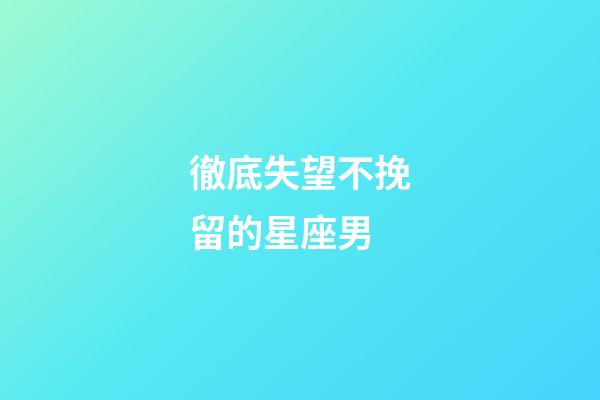 徹底失望不挽留的星座男-第1張-星座運勢-玄機派