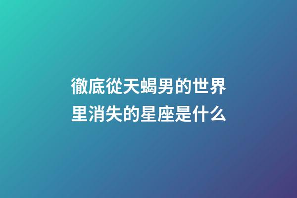 徹底從天蝎男的世界里消失的星座是什么-第1張-星座運勢-玄機派