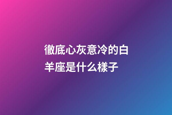 徹底心灰意冷的白羊座是什么樣子-第1張-星座運勢-玄機派