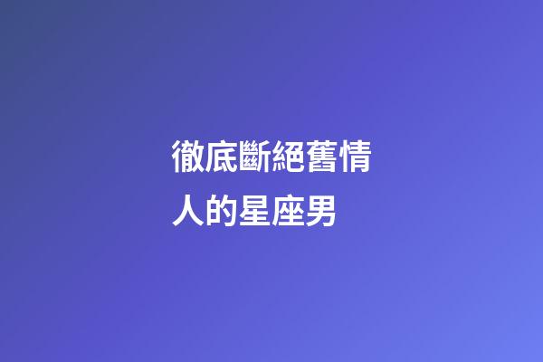 徹底斷絕舊情人的星座男-第1張-星座運(yùn)勢(shì)-玄機(jī)派