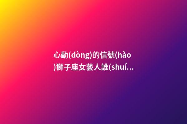 心動(dòng)的信號(hào)獅子座女藝人誰(shuí)最剛-第1張-星座運(yùn)勢(shì)-玄機(jī)派